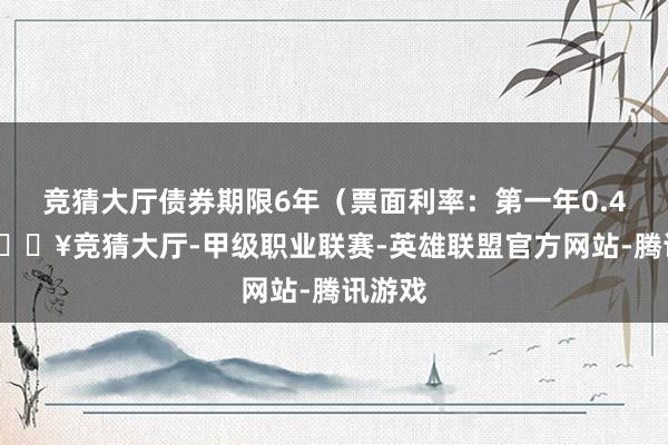 竞猜大厅债券期限6年（票面利率：第一年0.40%-🔥竞猜大厅-甲级职业联赛-英雄联盟官方网站-腾讯游戏