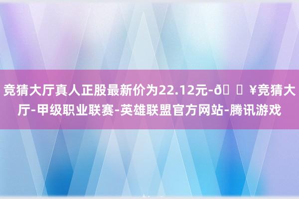 竞猜大厅真人正股最新价为22.12元-🔥竞猜大厅-甲级职业联赛-英雄联盟官方网站-腾讯游戏