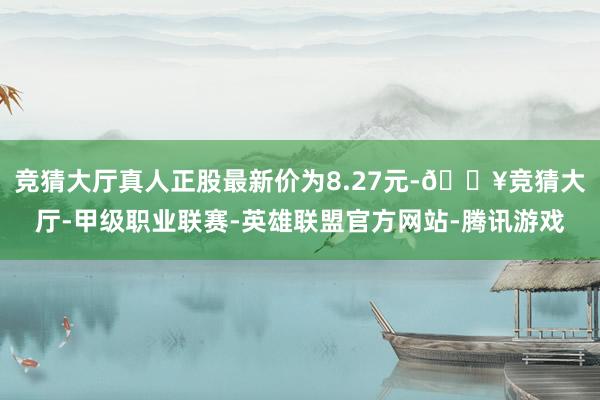 竞猜大厅真人正股最新价为8.27元-🔥竞猜大厅-甲级职业联赛-英雄联盟官方网站-腾讯游戏