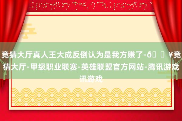 竞猜大厅真人王大成反倒认为是我方赚了-🔥竞猜大厅-甲级职业联赛-英雄联盟官方网站-腾讯游戏