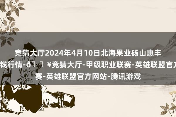 竞猜大厅2024年4月10日北海果业砀山惠丰市集有限公司价钱行情-🔥竞猜大厅-甲级职业联赛-英雄联盟官方网站-腾讯游戏