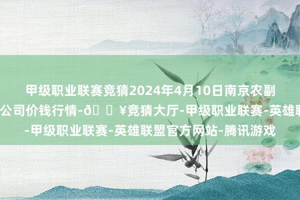 甲级职业联赛竞猜2024年4月10日南京农副居品物发配送中心有限公司价钱行情-🔥竞猜大厅-甲级职业联赛-英雄联盟官方网站-腾讯游戏