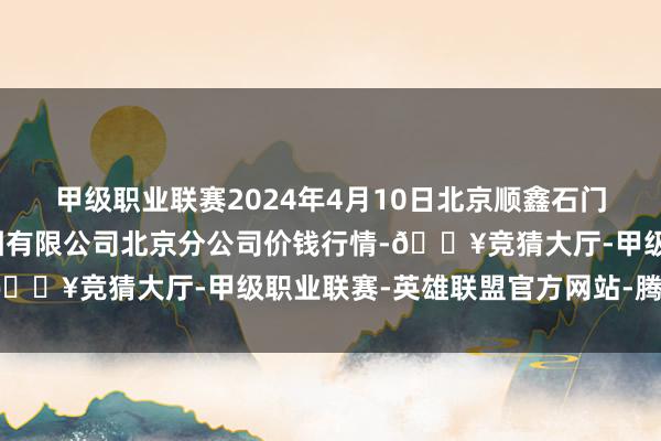 甲级职业联赛2024年4月10日北京顺鑫石门国外农产物批发商场集团有限公司北京分公司价钱行情-🔥竞猜大厅-甲级职业联赛-英雄联盟官方网站-腾讯游戏