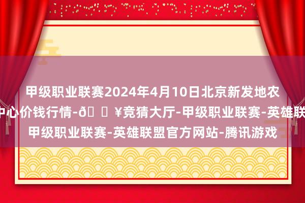 甲级职业联赛2024年4月10日北京新发地农副居品批发市集信息中心价钱行情-🔥竞猜大厅-甲级职业联赛-英雄联盟官方网站-腾讯游戏