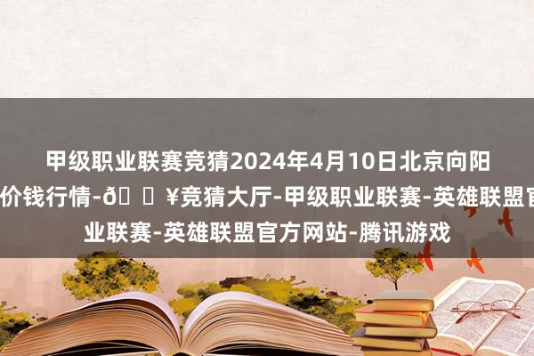 甲级职业联赛竞猜2024年4月10日北京向阳区大洋路概述市集价钱行情-🔥竞猜大厅-甲级职业联赛-英雄联盟官方网站-腾讯游戏