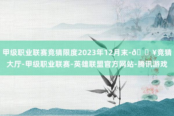 甲级职业联赛竞猜限度2023年12月末-🔥竞猜大厅-甲级职业联赛-英雄联盟官方网站-腾讯游戏