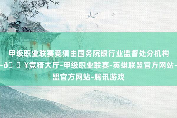 甲级职业联赛竞猜由国务院银行业监督处分机构责令改正-🔥竞猜大厅-甲级职业联赛-英雄联盟官方网站-腾讯游戏