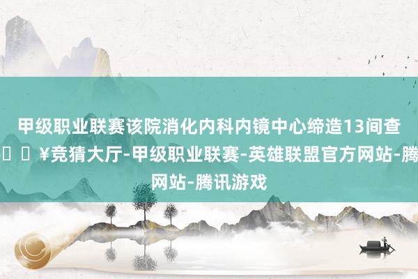 甲级职业联赛该院消化内科内镜中心缔造13间查验室-🔥竞猜大厅-甲级职业联赛-英雄联盟官方网站-腾讯游戏