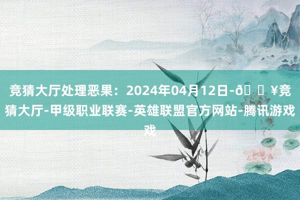 竞猜大厅处理恶果：2024年04月12日-🔥竞猜大厅-甲级职业联赛-英雄联盟官方网站-腾讯游戏