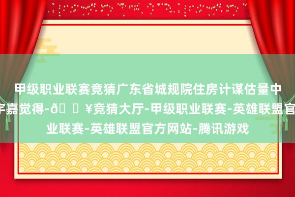 甲级职业联赛竞猜广东省城规院住房计谋估量中心首席估量员李宇嘉觉得-🔥竞猜大厅-甲级职业联赛-英雄联盟官方网站-腾讯游戏