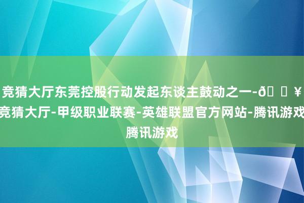 竞猜大厅东莞控股行动发起东谈主鼓动之一-🔥竞猜大厅-甲级职业联赛-英雄联盟官方网站-腾讯游戏