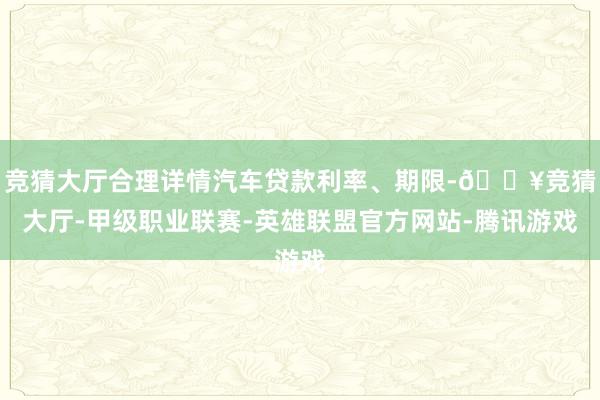 竞猜大厅合理详情汽车贷款利率、期限-🔥竞猜大厅-甲级职业联赛-英雄联盟官方网站-腾讯游戏