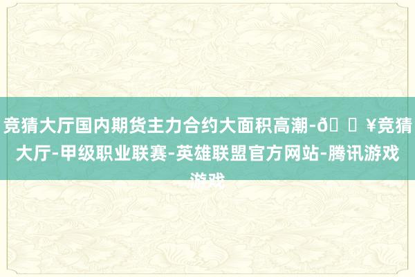 竞猜大厅国内期货主力合约大面积高潮-🔥竞猜大厅-甲级职业联赛-英雄联盟官方网站-腾讯游戏