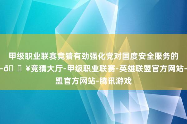 甲级职业联赛竞猜有劲强化党对国度安全服务的完全指导-🔥竞猜大厅-甲级职业联赛-英雄联盟官方网站-腾讯游戏