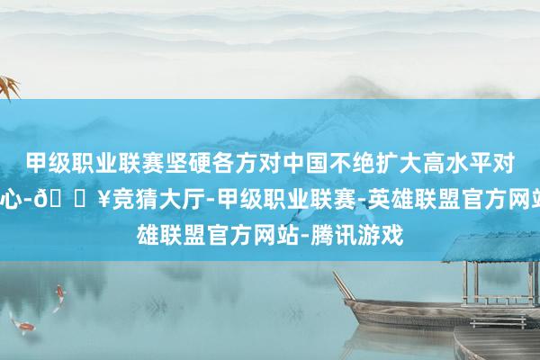 甲级职业联赛坚硬各方对中国不绝扩大高水平对外敞开的信心-🔥竞猜大厅-甲级职业联赛-英雄联盟官方网站-腾讯游戏