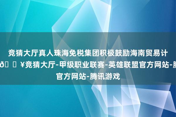 竞猜大厅真人珠海免税集团积极鼓励海南贸易计谋布局-🔥竞猜大厅-甲级职业联赛-英雄联盟官方网站-腾讯游戏