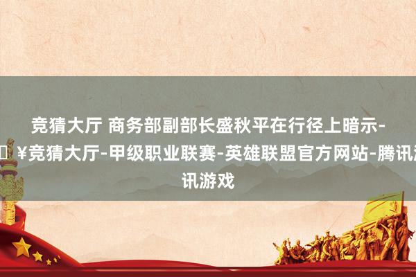 竞猜大厅 　　商务部副部长盛秋平在行径上暗示-🔥竞猜大厅-甲级职业联赛-英雄联盟官方网站-腾讯游戏