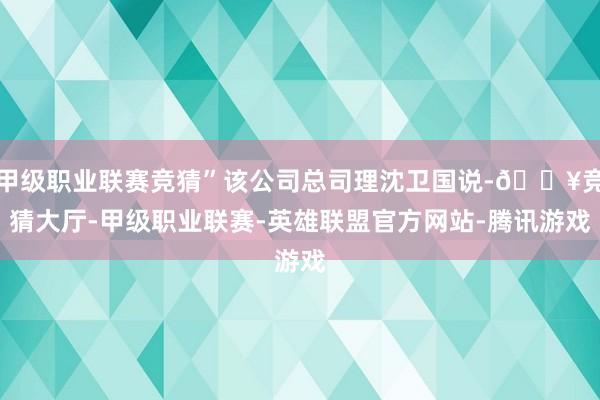 甲级职业联赛竞猜”该公司总司理沈卫国说-🔥竞猜大厅-甲级职业联赛-英雄联盟官方网站-腾讯游戏