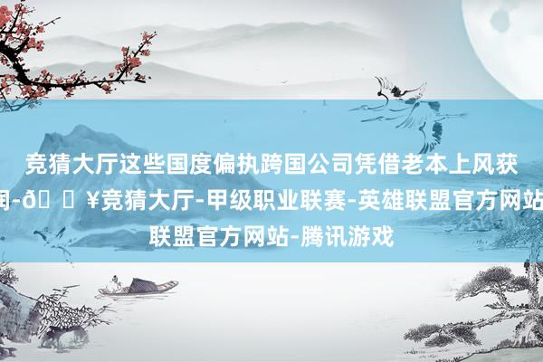 竞猜大厅这些国度偏执跨国公司凭借老本上风获取丰重利润-🔥竞猜大厅-甲级职业联赛-英雄联盟官方网站-腾讯游戏