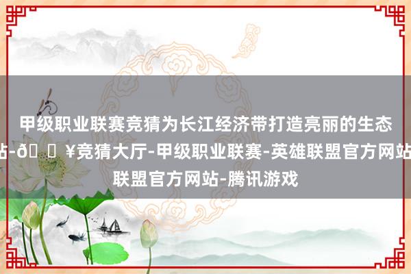 甲级职业联赛竞猜为长江经济带打造亮丽的生态文旅新柬帖-🔥竞猜大厅-甲级职业联赛-英雄联盟官方网站-腾讯游戏