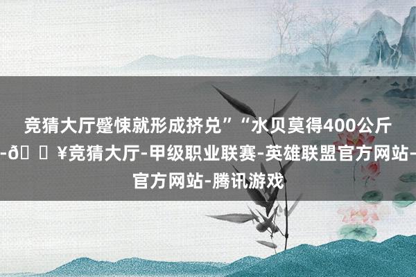 竞猜大厅蹙悚就形成挤兑”“水贝莫得400公斤给我欠的-🔥竞猜大厅-甲级职业联赛-英雄联盟官方网站-腾讯游戏