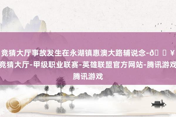 竞猜大厅事故发生在永湖镇惠澳大路辅说念-🔥竞猜大厅-甲级职业联赛-英雄联盟官方网站-腾讯游戏