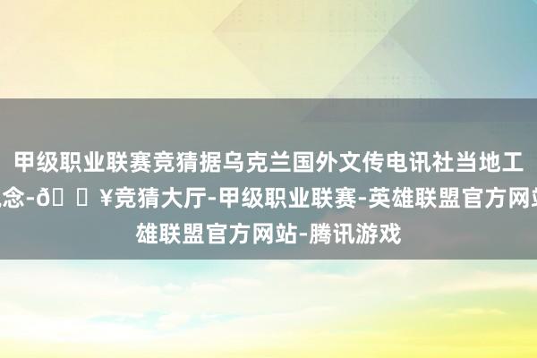 甲级职业联赛竞猜据乌克兰国外文传电讯社当地工夫15日报说念-🔥竞猜大厅-甲级职业联赛-英雄联盟官方网站-腾讯游戏