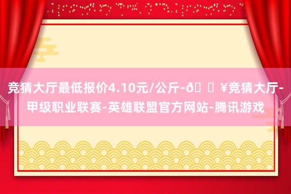 竞猜大厅最低报价4.10元/公斤-🔥竞猜大厅-甲级职业联赛-英雄联盟官方网站-腾讯游戏