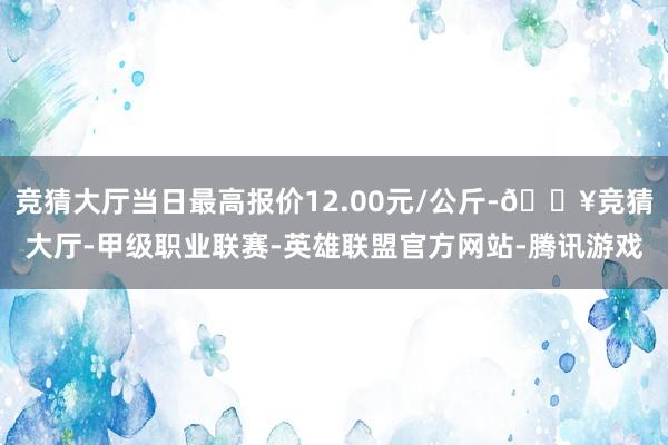 竞猜大厅当日最高报价12.00元/公斤-🔥竞猜大厅-甲级职业联赛-英雄联盟官方网站-腾讯游戏