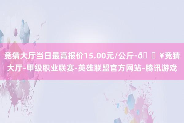 竞猜大厅当日最高报价15.00元/公斤-🔥竞猜大厅-甲级职业联赛-英雄联盟官方网站-腾讯游戏