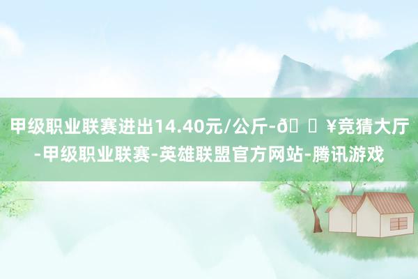 甲级职业联赛进出14.40元/公斤-🔥竞猜大厅-甲级职业联赛-英雄联盟官方网站-腾讯游戏