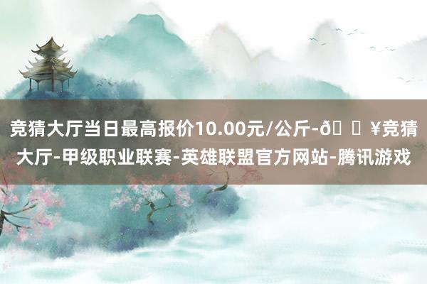 竞猜大厅当日最高报价10.00元/公斤-🔥竞猜大厅-甲级职业联赛-英雄联盟官方网站-腾讯游戏