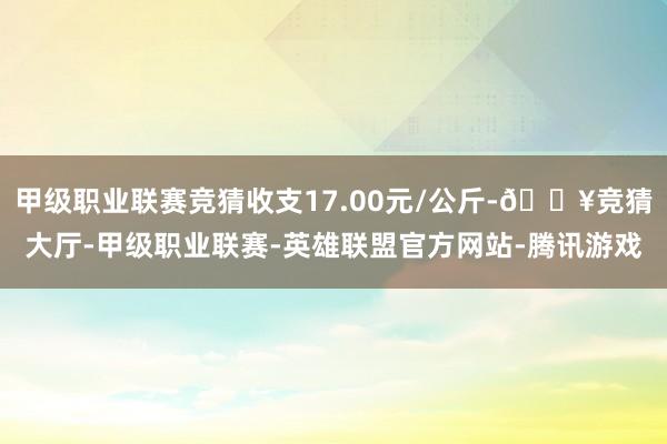 甲级职业联赛竞猜收支17.00元/公斤-🔥竞猜大厅-甲级职业联赛-英雄联盟官方网站-腾讯游戏