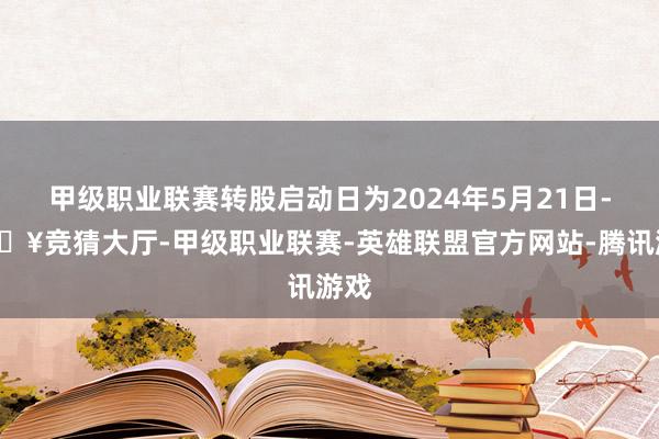 甲级职业联赛转股启动日为2024年5月21日-🔥竞猜大厅-甲级职业联赛-英雄联盟官方网站-腾讯游戏