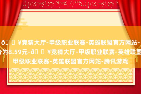 🔥竞猜大厅-甲级职业联赛-英雄联盟官方网站-腾讯游戏正股最新价为8.59元-🔥竞猜大厅-甲级职业联赛-英雄联盟官方网站-腾讯游戏