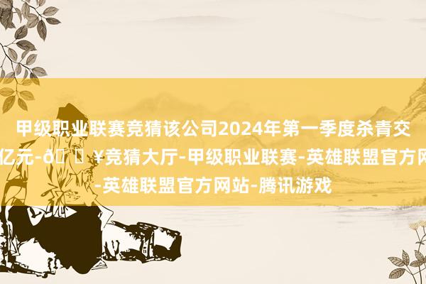 甲级职业联赛竞猜该公司2024年第一季度杀青交易收入53.78亿元-🔥竞猜大厅-甲级职业联赛-英雄联盟官方网站-腾讯游戏