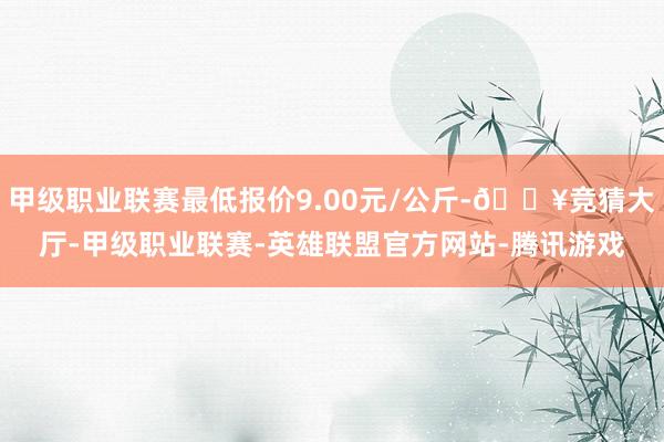 甲级职业联赛最低报价9.00元/公斤-🔥竞猜大厅-甲级职业联赛-英雄联盟官方网站-腾讯游戏