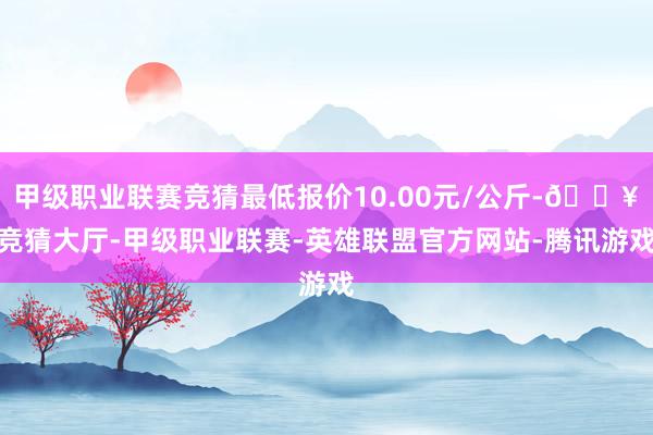 甲级职业联赛竞猜最低报价10.00元/公斤-🔥竞猜大厅-甲级职业联赛-英雄联盟官方网站-腾讯游戏