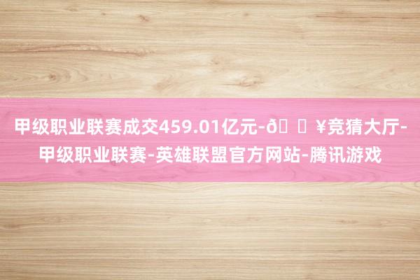 甲级职业联赛成交459.01亿元-🔥竞猜大厅-甲级职业联赛-英雄联盟官方网站-腾讯游戏