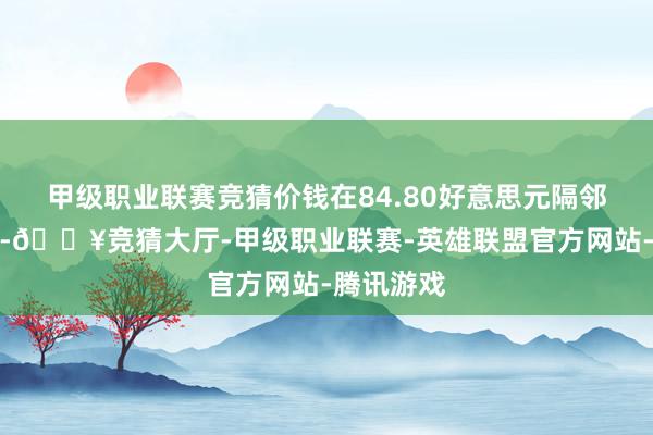 甲级职业联赛竞猜价钱在84.80好意思元隔邻靠近阻力-🔥竞猜大厅-甲级职业联赛-英雄联盟官方网站-腾讯游戏