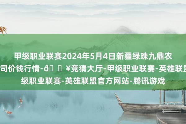 甲级职业联赛2024年5月4日新疆绿珠九鼎农产物规划处置有限公司价钱行情-🔥竞猜大厅-甲级职业联赛-英雄联盟官方网站-腾讯游戏