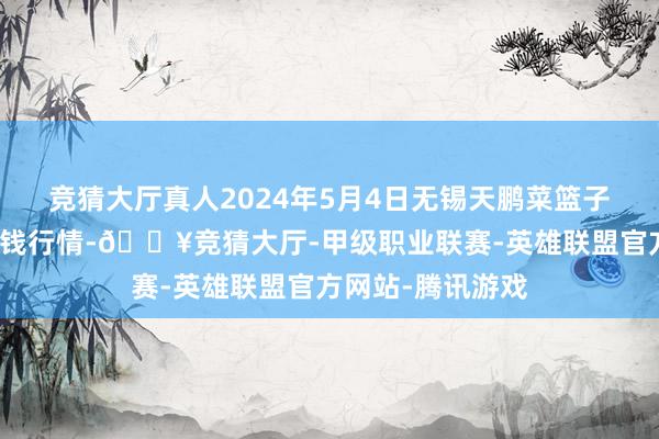 竞猜大厅真人2024年5月4日无锡天鹏菜篮子工程有限公司价钱行情-🔥竞猜大厅-甲级职业联赛-英雄联盟官方网站-腾讯游戏