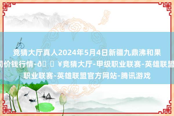 竞猜大厅真人2024年5月4日新疆九鼎沸和果品标的处罚有限公司价钱行情-🔥竞猜大厅-甲级职业联赛-英雄联盟官方网站-腾讯游戏