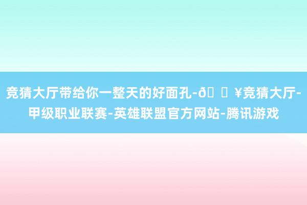 竞猜大厅带给你一整天的好面孔-🔥竞猜大厅-甲级职业联赛-英雄联盟官方网站-腾讯游戏