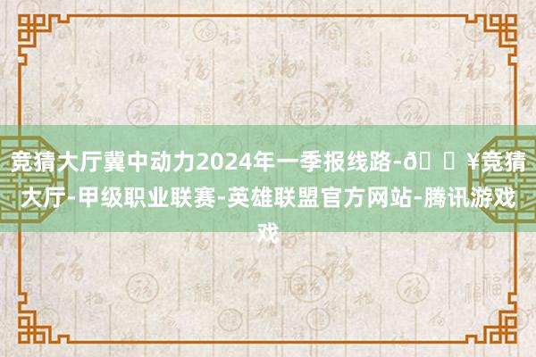 竞猜大厅冀中动力2024年一季报线路-🔥竞猜大厅-甲级职业联赛-英雄联盟官方网站-腾讯游戏