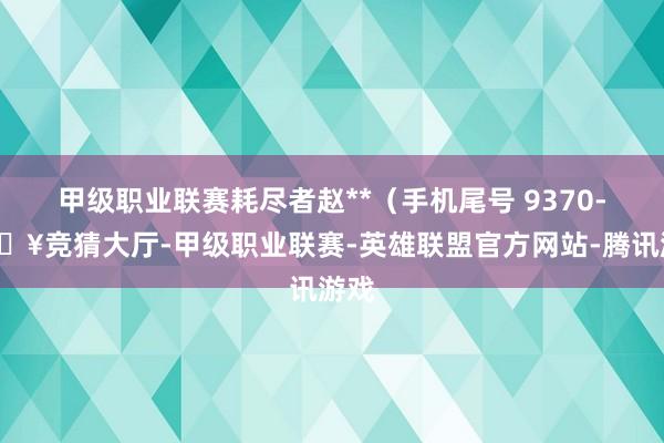 甲级职业联赛耗尽者赵**（手机尾号 9370-🔥竞猜大厅-甲级职业联赛-英雄联盟官方网站-腾讯游戏