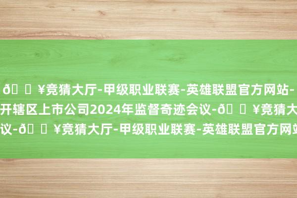 🔥竞猜大厅-甲级职业联赛-英雄联盟官方网站-腾讯游戏北京证监局召开辖区上市公司2024年监督奇迹会议-🔥竞猜大厅-甲级职业联赛-英雄联盟官方网站-腾讯游戏