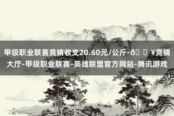 甲级职业联赛竞猜收支20.60元/公斤-🔥竞猜大厅-甲级职业联赛-英雄联盟官方网站-腾讯游戏