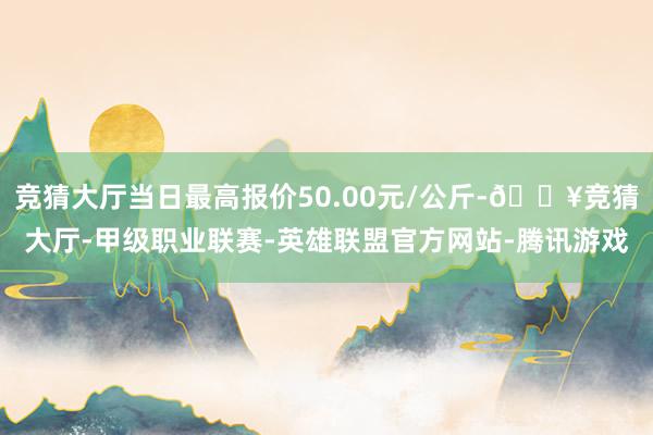 竞猜大厅当日最高报价50.00元/公斤-🔥竞猜大厅-甲级职业联赛-英雄联盟官方网站-腾讯游戏