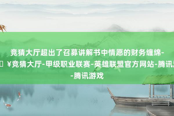 竞猜大厅超出了召募讲解书中情愿的财务缠绵-🔥竞猜大厅-甲级职业联赛-英雄联盟官方网站-腾讯游戏